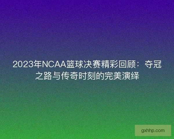 2023年NCAA篮球决赛精彩回顾：夺冠之路与传奇时刻的完美演绎