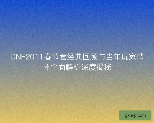 DNF2011春节套经典回顾与当年玩家情怀全面解析深度揭秘