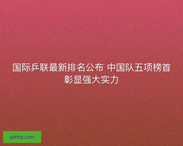 国际乒联最新排名公布 中国队五项榜首彰显强大实力