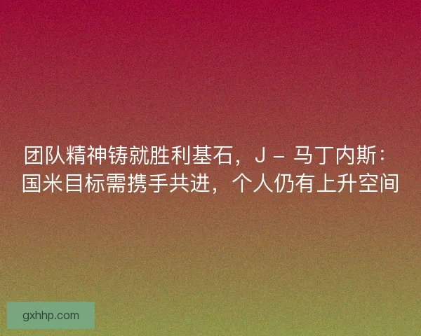 团队精神铸就胜利基石，J - 马丁内斯：国米目标需携手共进，个人仍有上升空间