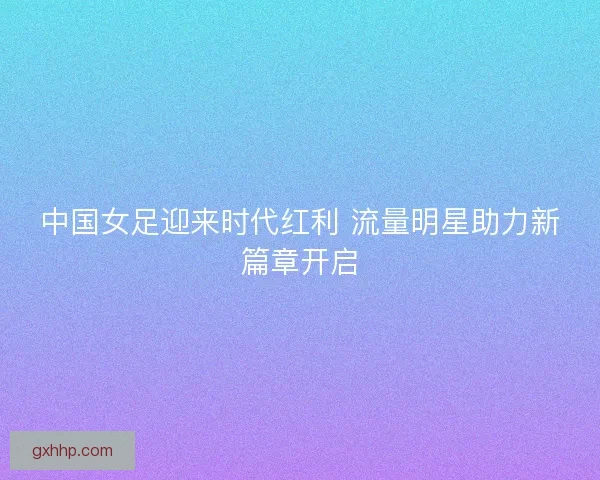 中国女足迎来时代红利 流量明星助力新篇章开启