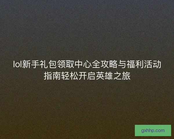 lol新手礼包领取中心全攻略与福利活动指南轻松开启英雄之旅